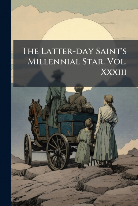 The Latter-day Saint’s Millennial Star. Vol. Xxxiii