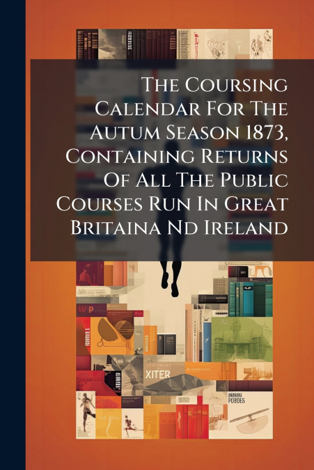 The Coursing Calendar For The Autum Season 1873, Containing Returns Of All The Public Courses Run In Great Britaina Nd Ireland