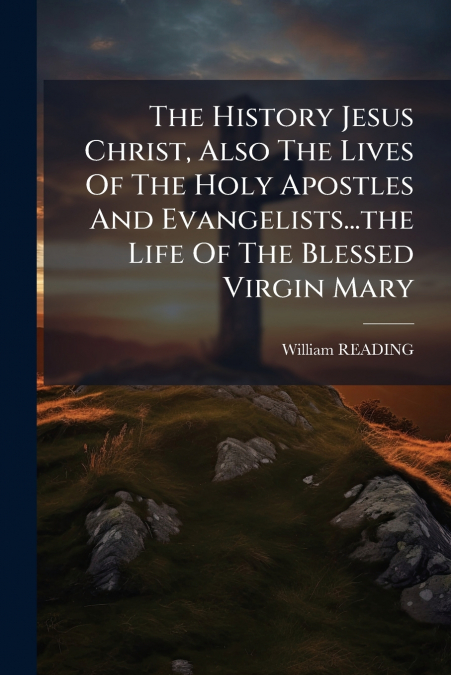The History Jesus Christ, Also The Lives Of The Holy Apostles And Evangelists...the Life Of The Blessed Virgin Mary