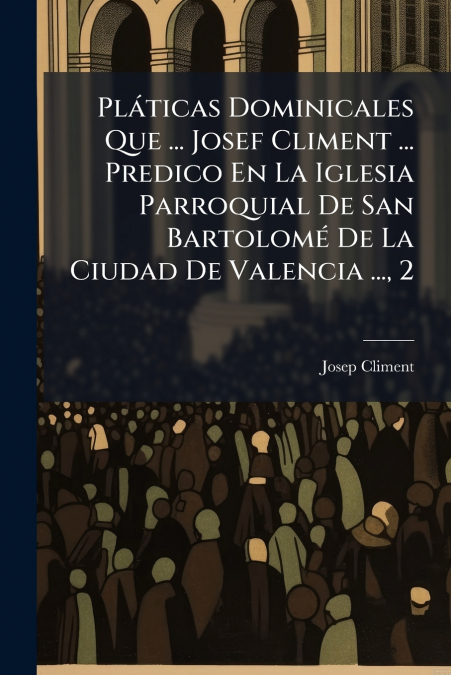 Pláticas Dominicales Que ... Josef Climent ... Predico En La Iglesia Parroquial De San Bartolomé De La Ciudad De Valencia ..., 2