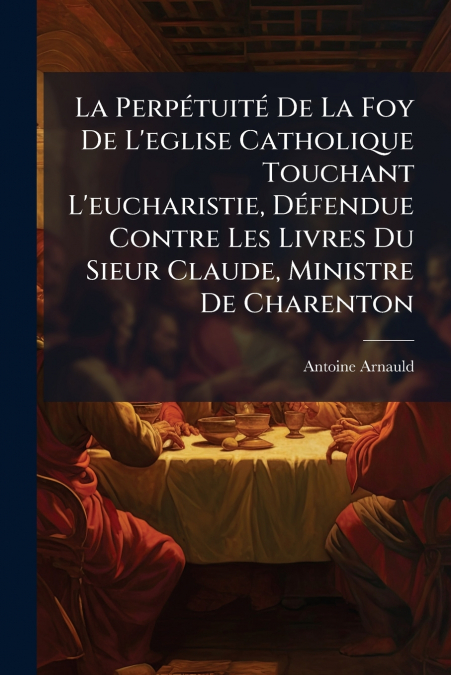 La Perpétuité De La Foy De L’eglise Catholique Touchant L’eucharistie, Défendue Contre Les Livres Du Sieur Claude, Ministre De Charenton