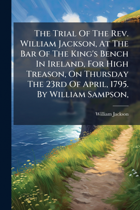 The Trial Of The Rev. William Jackson, At The Bar Of The King’s Bench In Ireland, For High Treason, On Thursday The 23rd Of April, 1795. By William Sampson,