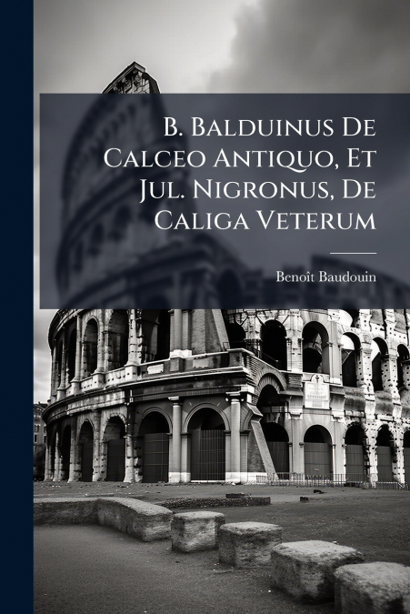 B. Balduinus De Calceo Antiquo, Et Jul. Nigronus, De Caliga Veterum