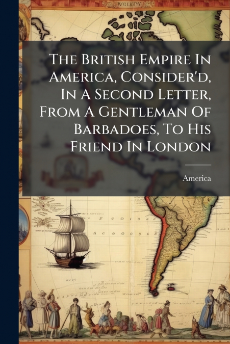 The British Empire In America, Consider’d, In A Second Letter, From A Gentleman Of Barbadoes, To His Friend In London