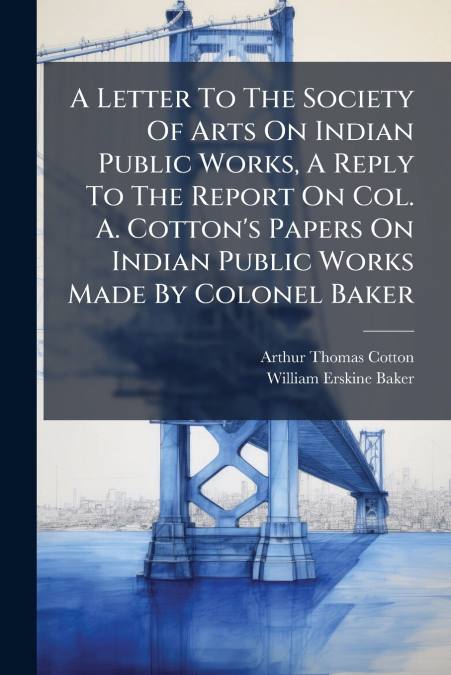 A Letter To The Society Of Arts On Indian Public Works, A Reply To The Report On Col. A. Cotton’s Papers On Indian Public Works Made By Colonel Baker