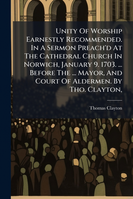 Unity Of Worship Earnestly Recommended. In A Sermon Preach’d At The Cathedral Church In Norwich, January 9. 1703. ... Before The ... Mayor, And Court Of Aldermen. By Tho. Clayton,