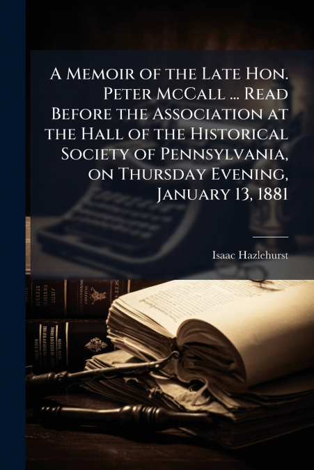 A Memoir of the Late Hon. Peter McCall ... Read Before the Association at the Hall of the Historical Society of Pennsylvania, on Thursday Evening, January 13, 1881