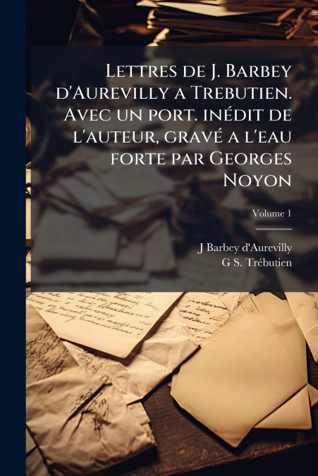 Lettres de J. Barbey d’Aurevilly a Trebutien. Avec un port. inédit de l’auteur, gravé a l’eau forte par Georges Noyon; Volume 1