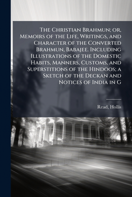The Christian Brahmun; or, Memoirs of the Life, Writings, and Character of the Converted Brahmun, Babajee. Including Illustrations of the Domestic Habits, Manners, Customs, and Superstitions of the Hi
