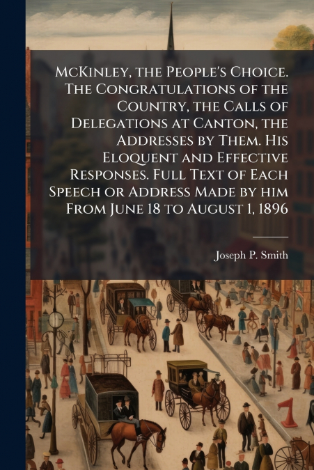 McKinley, the People’s Choice. The Congratulations of the Country, the Calls of Delegations at Canton, the Addresses by Them. His Eloquent and Effective Responses. Full Text of Each Speech or Address 