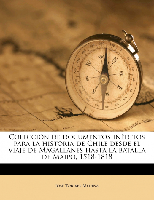 Colección de documentos inéditos para la historia de Chile desde el viaje de Magallanes hasta la batalla de Maipo, 1518-1818