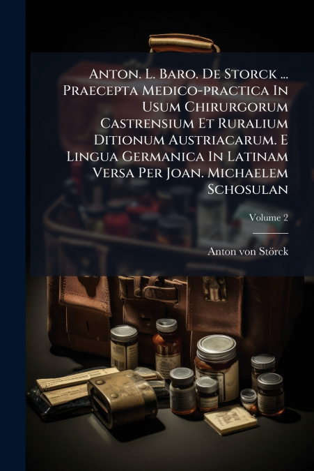 Anton. L. Baro. De Storck ... Praecepta Medico-practica In Usum Chirurgorum Castrensium Et Ruralium Ditionum Austriacarum. E Lingua Germanica In Latinam Versa Per Joan. Michaelem Schosulan; Volume 2