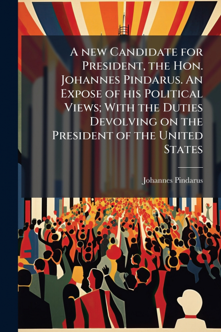 A new Candidate for President, the Hon. Johannes Pindarus. An Expose of his Political Views; With the Duties Devolving on the President of the United States