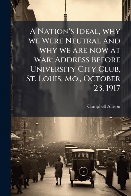 A Nation’s Ideal, why we Were Neutral and why we are now at war; Address Before University City Club, St. Louis, Mo., October 23, 1917