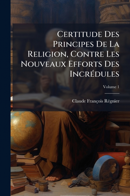Certitude Des Principes De La Religion, Contre Les Nouveaux Efforts Des Incrédules; Volume 1