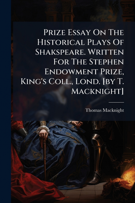 Prize Essay On The Historical Plays Of Shakspeare. Written For The Stephen Endowment Prize, King’s Coll., Lond. [by T. Macknight]
