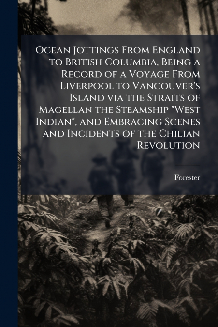 Ocean Jottings From England to British Columbia, Being a Record of a Voyage From Liverpool to Vancouver’s Island via the Straits of Magellan the Steamship 'West Indian', and Embracing Scenes and Incid
