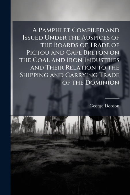 A Pamphlet Compiled and Issued Under the Auspices of the Boards of Trade of Pictou and Cape Breton on the Coal and Iron Industries and Their Relation to the Shipping and Carrying Trade of the Dominion