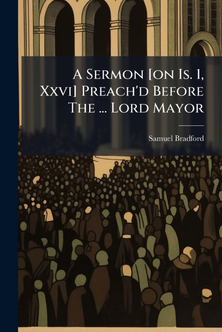 A Sermon [on Is. 1, Xxvi] Preach’d Before The ... Lord Mayor