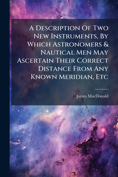 A Description Of Two New Instruments, By Which Astronomers & Nautical Men May Ascertain Their Correct Distance From Any Known Meridian, Etc