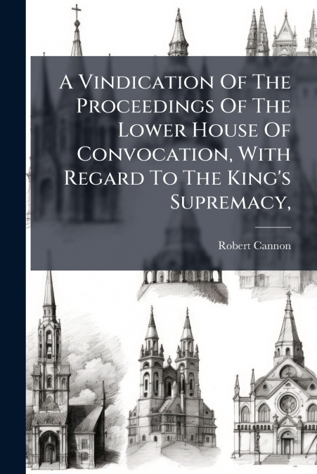 A Vindication Of The Proceedings Of The Lower House Of Convocation, With Regard To The King’s Supremacy,