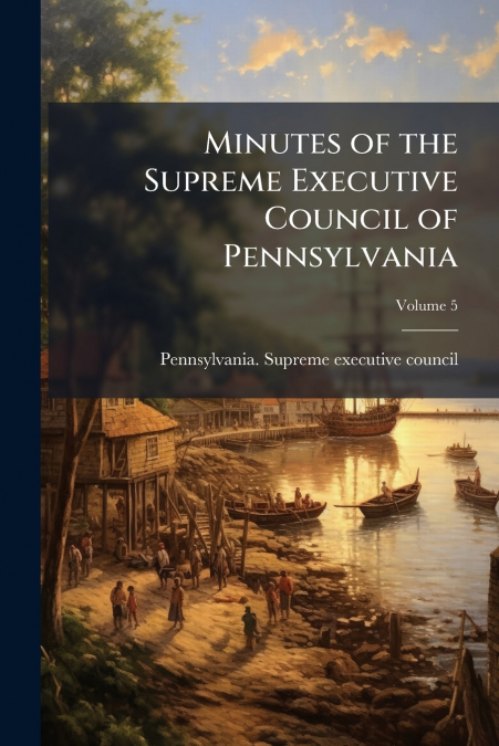 Minutes of the Supreme Executive Council of Pennsylvania; Volume 5