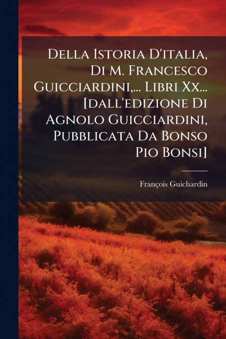 Della Istoria D’italia, Di M. Francesco Guicciardini,... Libri Xx... [dall’edizione Di Agnolo Guicciardini, Pubblicata Da Bonso Pio Bonsi]