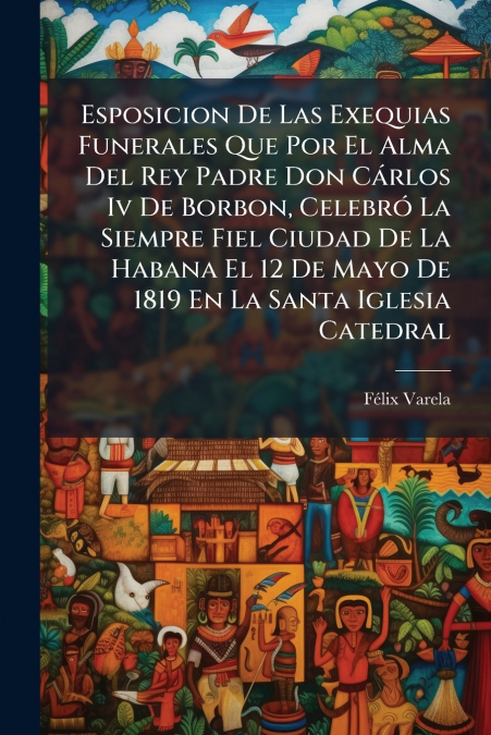 Esposicion De Las Exequias Funerales Que Por El Alma Del Rey Padre Don Cárlos Iv De Borbon, Celebró La Siempre Fiel Ciudad De La Habana El 12 De Mayo De 1819 En La Santa Iglesia Catedral