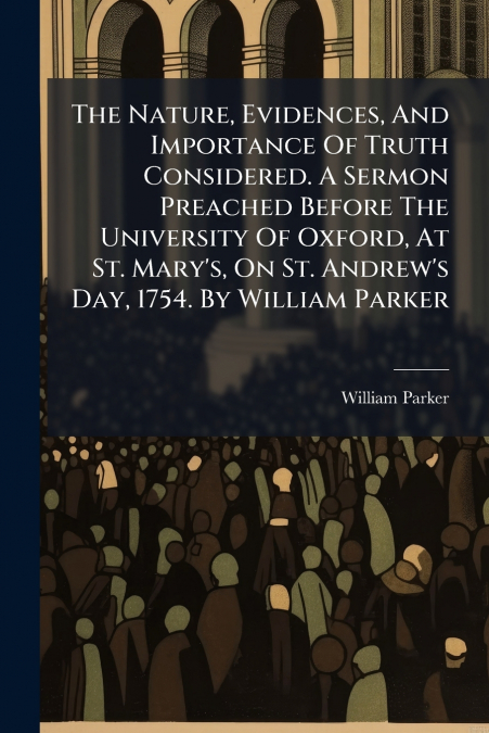 The Nature, Evidences, And Importance Of Truth Considered. A Sermon Preached Before The University Of Oxford, At St. Mary’s, On St. Andrew’s Day, 1754. By William Parker