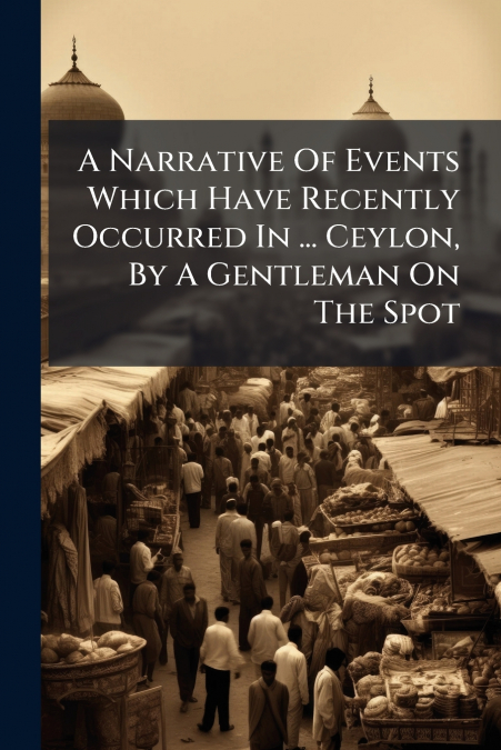 A Narrative Of Events Which Have Recently Occurred In ... Ceylon, By A Gentleman On The Spot