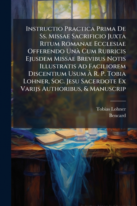 Instructio Practica Prima De Ss. Missae Sacrificio Juxta Ritum Romanae Ecclesiae Offerendo Unà Cum Rubricis Ejusdem Missae Brevibus Notis Illustratis Ad Faciliorem Discentium Usum À R. P. Tobia Lohner