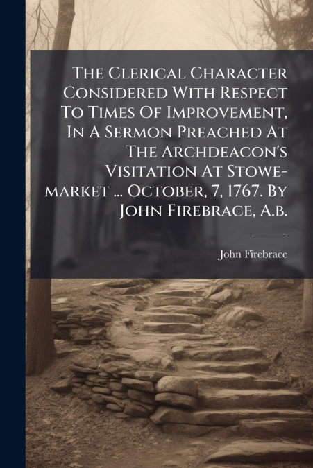 The Clerical Character Considered With Respect To Times Of Improvement, In A Sermon Preached At The Archdeacon’s Visitation At Stowe-market ... October, 7, 1767. By John Firebrace, A.b.