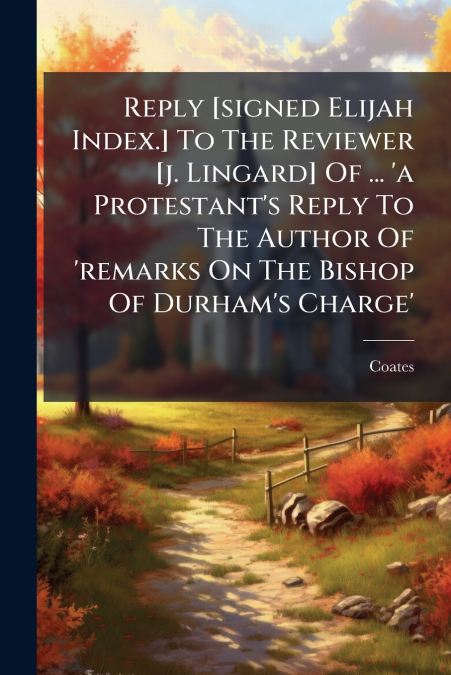 Reply [signed Elijah Index.] To The Reviewer [j. Lingard] Of ... ’a Protestant’s Reply To The Author Of ’remarks On The Bishop Of Durham’s Charge’