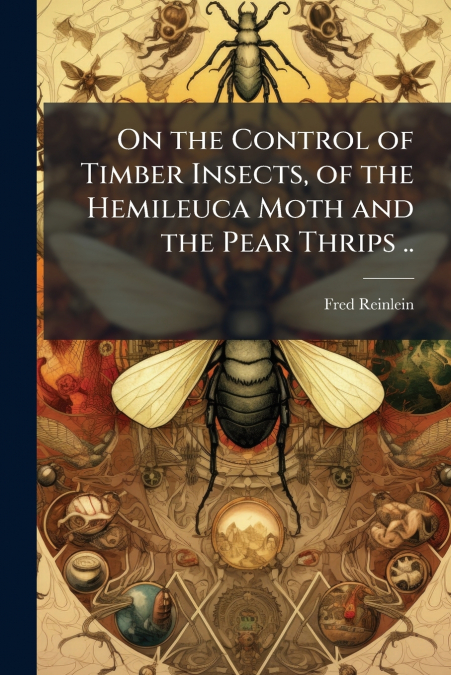 On the Control of Timber Insects, of the Hemileuca Moth and the Pear Thrips ..