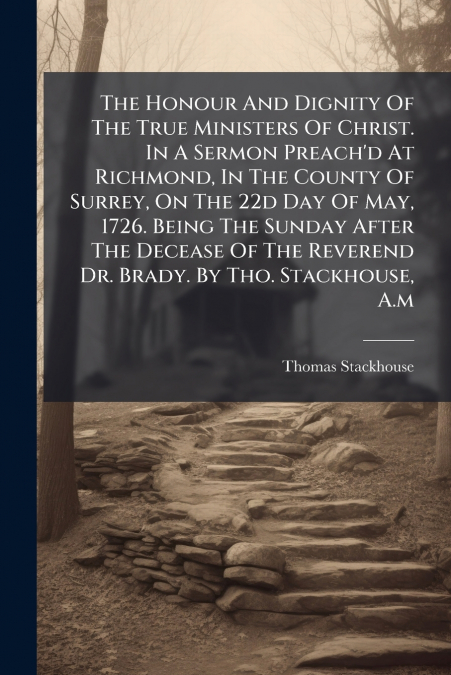 The Honour And Dignity Of The True Ministers Of Christ. In A Sermon Preach’d At Richmond, In The County Of Surrey, On The 22d Day Of May, 1726. Being The Sunday After The Decease Of The Reverend Dr. B