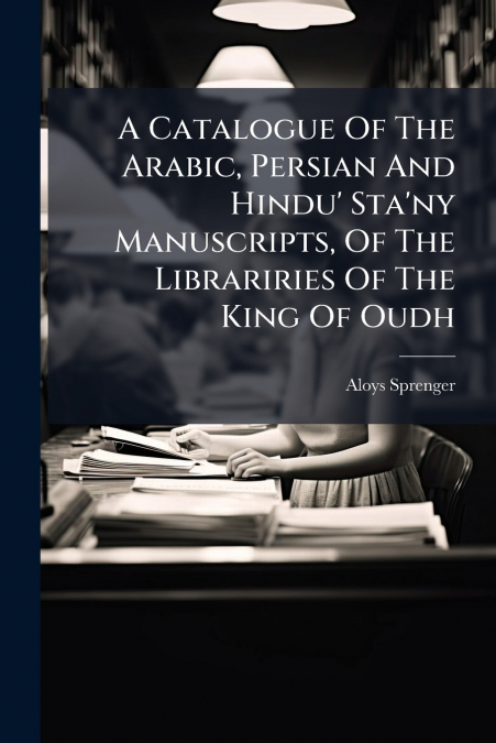 A Catalogue Of The Arabic, Persian And Hindu’ Sta’ny Manuscripts, Of The Librariries Of The King Of Oudh