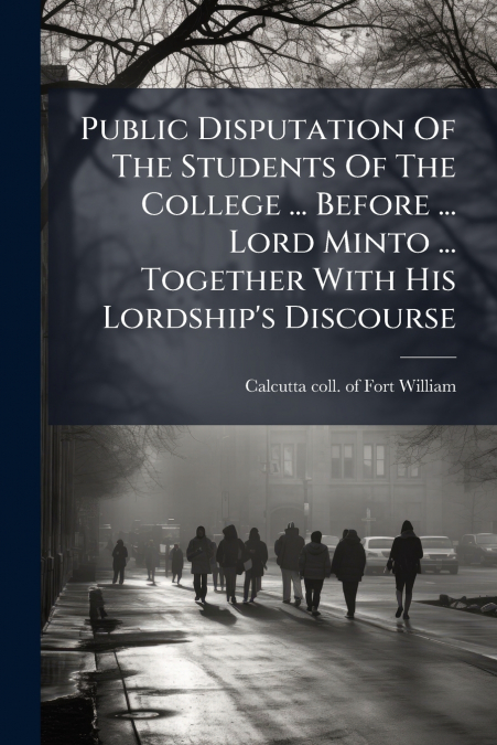Public Disputation Of The Students Of The College ... Before ... Lord Minto ... Together With His Lordship’s Discourse