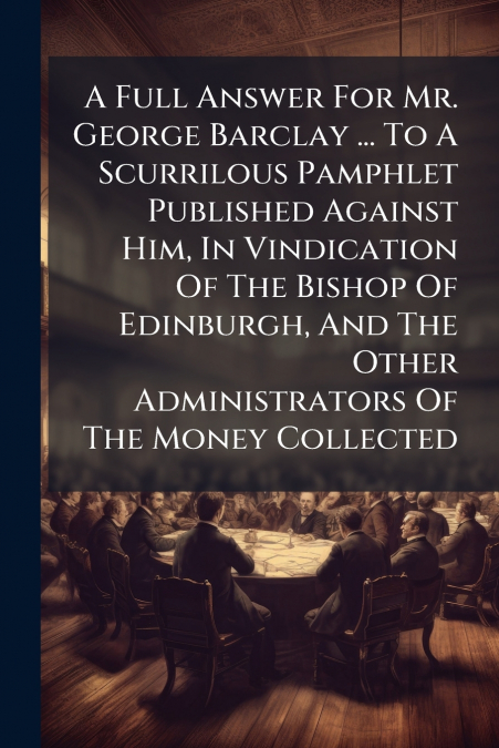 A Full Answer For Mr. George Barclay ... To A Scurrilous Pamphlet Published Against Him, In Vindication Of The Bishop Of Edinburgh, And The Other Administrators Of The Money Collected