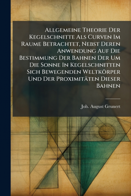Allgemeine Theorie Der Kegelschnitte Als Curven Im Raume Betrachtet, Nebst Deren Anwendung Auf Die Bestimmung Der Bahnen Der Um Die Sonne In Kegelschnitten Sich Bewegenden Weltkörper Und Der Proximitä