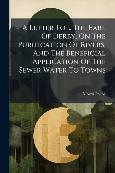 A Letter To ... The Earl Of Derby, On The Purification Of Rivers, And The Beneficial Application Of The Sewer Water To Towns