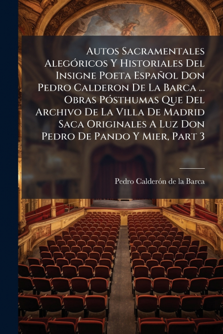 Autos Sacramentales Alegóricos Y Historiales Del Insigne Poeta Español Don Pedro Calderon De La Barca ... Obras Pósthumas Que Del Archivo De La Villa De Madrid Saca Originales A Luz Don Pedro De Pando