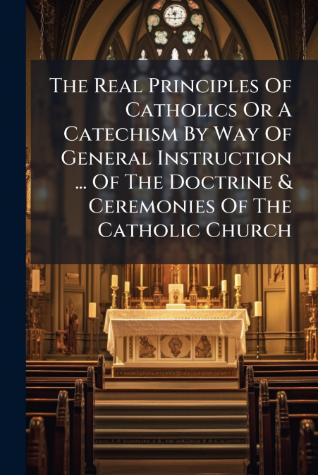 The Real Principles Of Catholics Or A Catechism By Way Of General Instruction ... Of The Doctrine & Ceremonies Of The Catholic Church