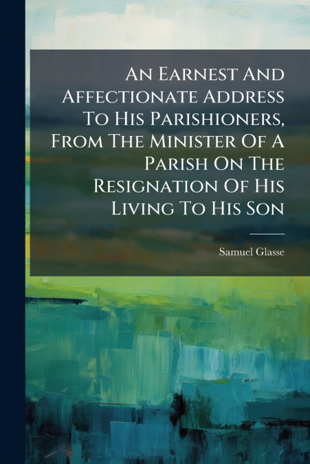 An Earnest And Affectionate Address To His Parishioners, From The Minister Of A Parish On The Resignation Of His Living To His Son