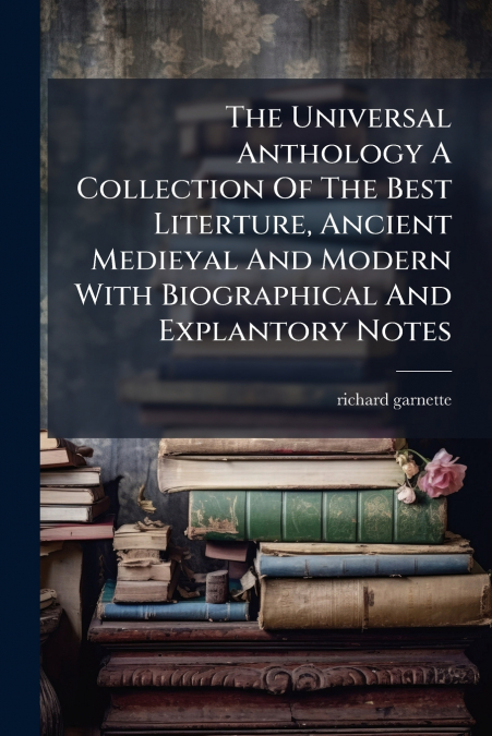 The Universal Anthology A Collection Of The Best Literture, Ancient Medieyal And Modern With Biographical And Explantory Notes