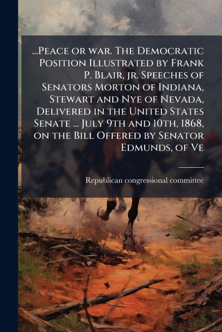 ...Peace or war. The Democratic Position Illustrated by Frank P. Blair, jr. Speeches of Senators Morton of Indiana, Stewart and Nye of Nevada, Delivered in the United States Senate ... July 9th and 10