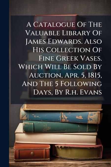 A Catalogue Of The Valuable Library Of James Edwards. Also His Collection Of Fine Greek Vases. Which Will Be Sold By Auction, Apr. 5, 1815, And The 5 Following Days, By R.h. Evans