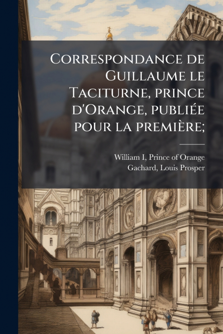 Correspondance de Guillaume le Taciturne, prince d’Orange, publiée pour la première;