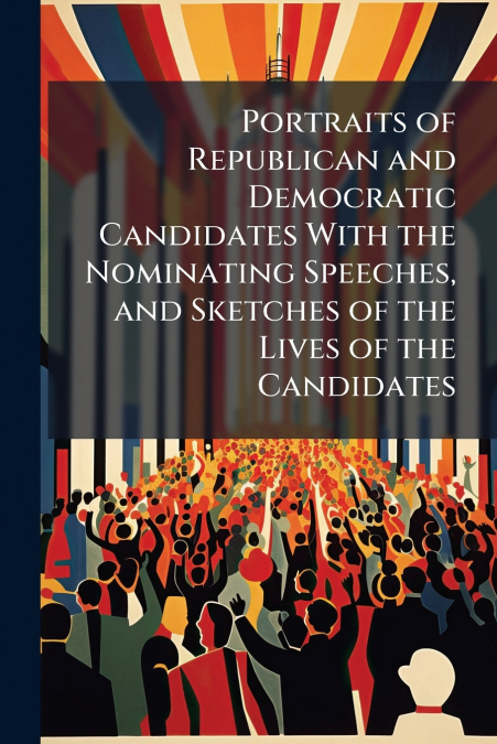 Portraits of Republican and Democratic Candidates With the Nominating Speeches, and Sketches of the Lives of the Candidates