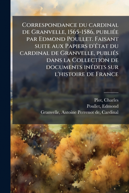 Correspondance du cardinal de Granvelle, 1565-1586, publiée par Edmond Poullet. Faisant suite aux Papiers d’état du cardinal de Granvelle, publiés dans la Collection de documents inédits sur l’histoir