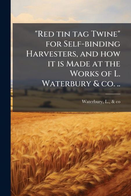 'Red tin tag Twine' for Self-binding Harvesters, and how it is Made at the Works of L. Waterbury & co. ..